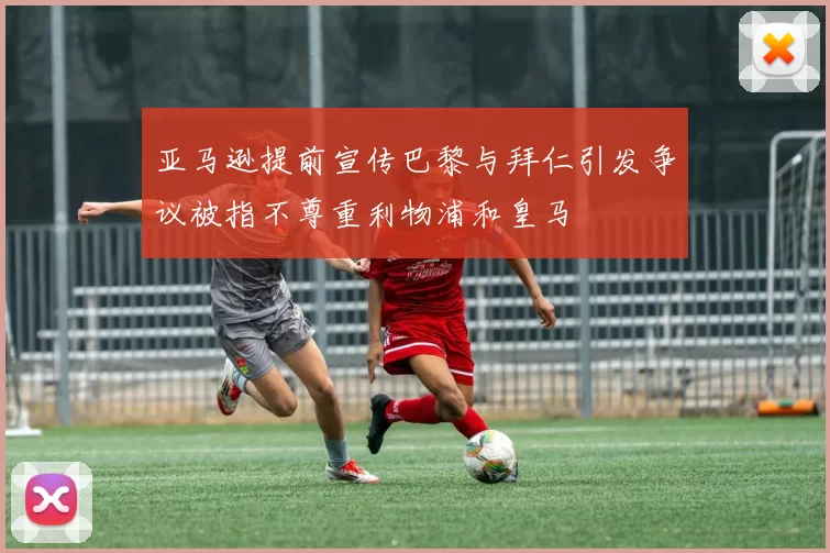 亚马逊提前宣传巴黎与拜仁引发争议被指不尊重利物浦和皇马