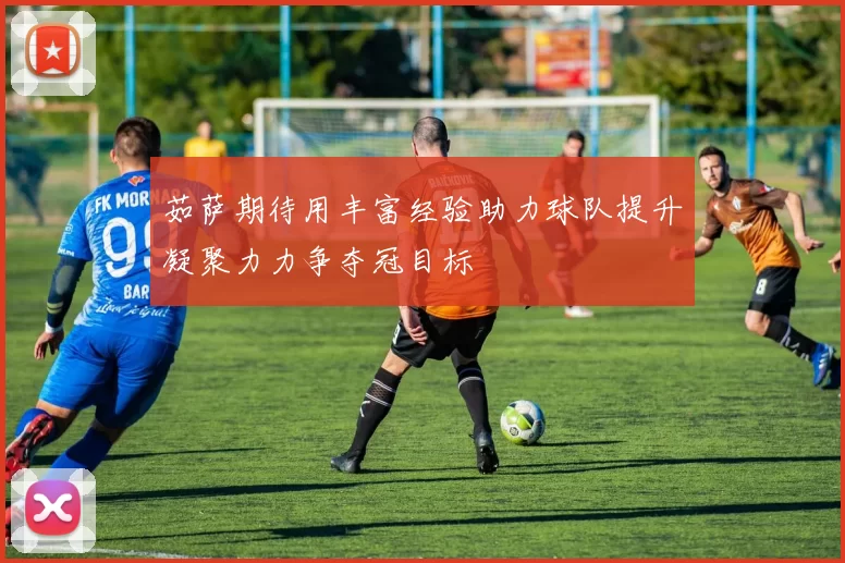 茹萨期待用丰富经验助力球队提升凝聚力力争夺冠目标