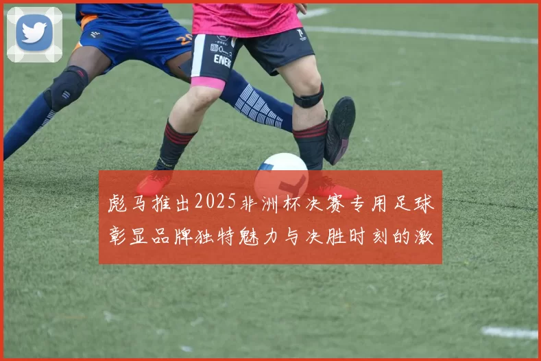 彪马推出2025非洲杯决赛专用足球彰显品牌独特魅力与决胜时刻的激情