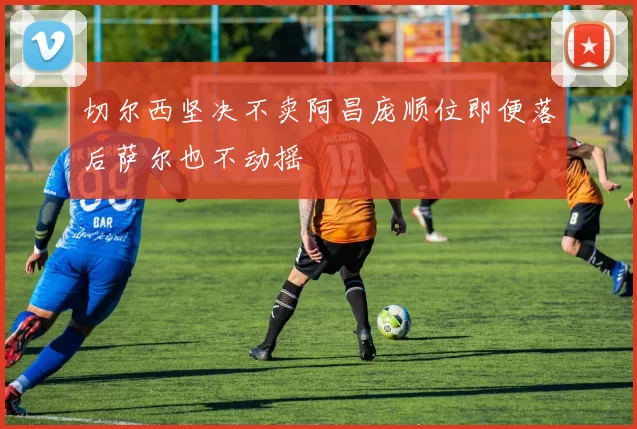 切尔西坚决不卖阿昌庞顺位即便落后萨尔也不动摇