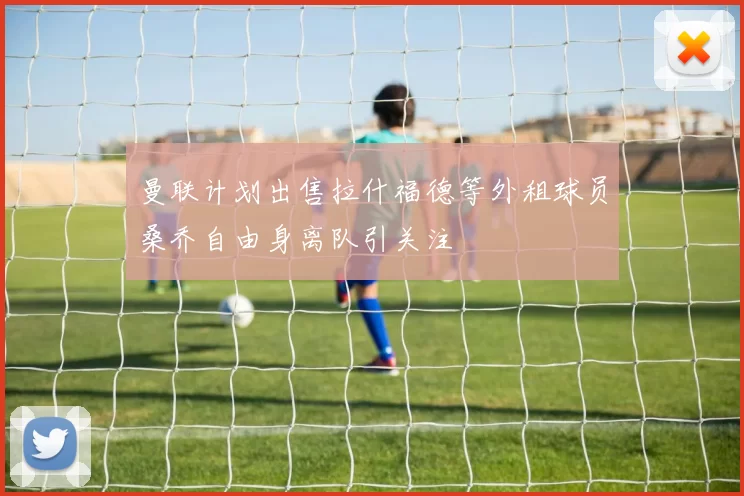 曼联计划出售拉什福德等外租球员桑乔自由身离队引关注