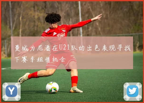 曼城为尼潘在U21队的出色表现寻找下赛季租借机会