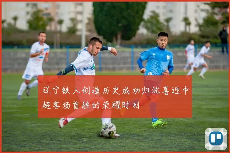 辽宁铁人创造历史成功归沈喜迎中超客场首胜的荣耀时刻
