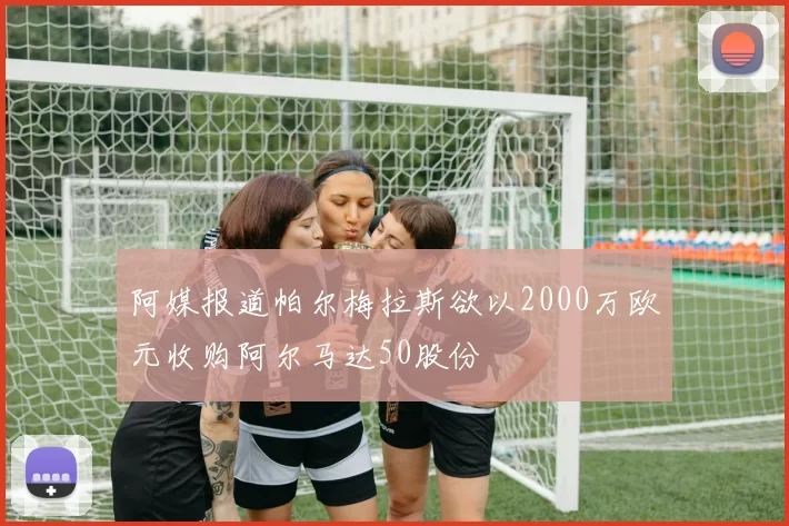 阿媒报道帕尔梅拉斯欲以2000万欧元收购阿尔马达50股份