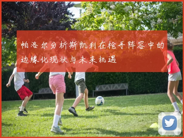 帕洛尔分析斯凯利在枪手阵容中的边缘化现状与未来机遇