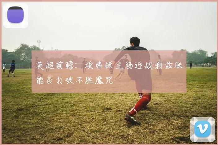 英超前瞻：埃弗顿主场迎战利兹联能否打破不胜魔咒
