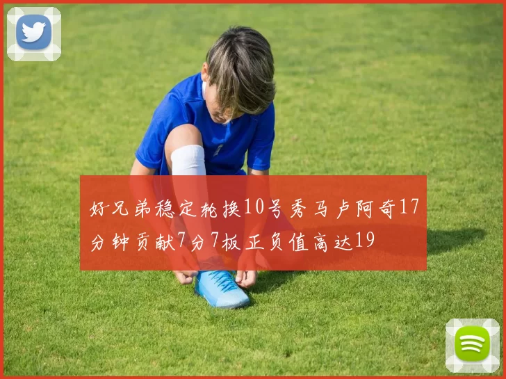 好兄弟稳定轮换10号秀马卢阿奇17分钟贡献7分7板正负值高达19