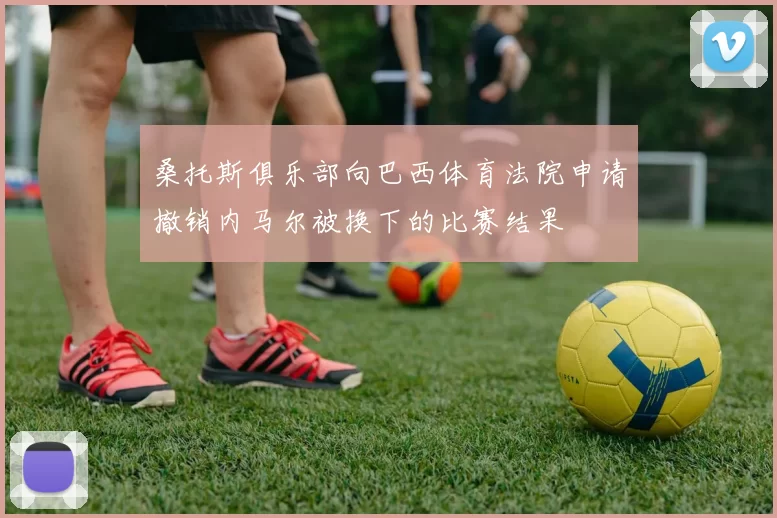 桑托斯俱乐部向巴西体育法院申请撤销内马尔被换下的比赛结果