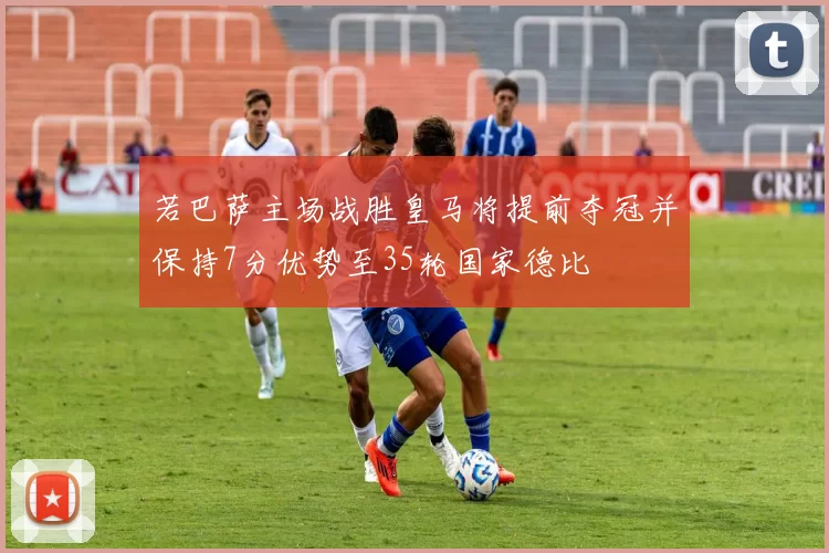 若巴萨主场战胜皇马将提前夺冠并保持7分优势至35轮国家德比