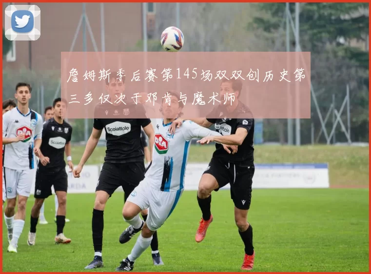 詹姆斯季后赛第145场双双创历史第三多仅次于邓肯与魔术师