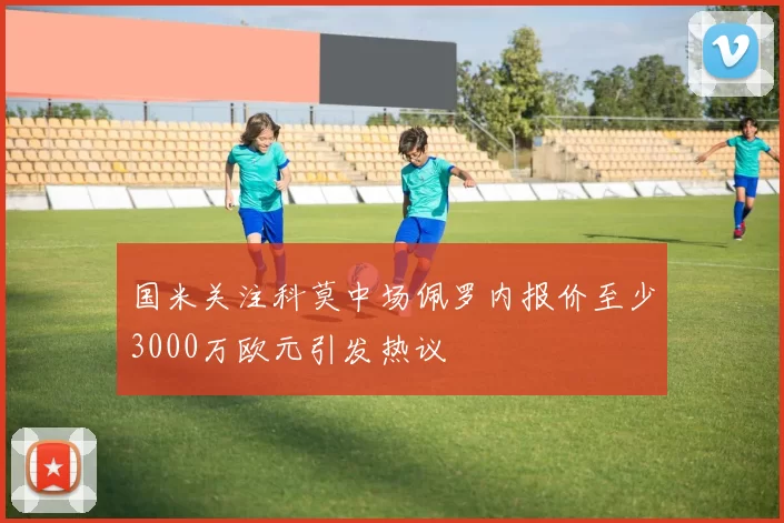 国米关注科莫中场佩罗内报价至少3000万欧元引发热议