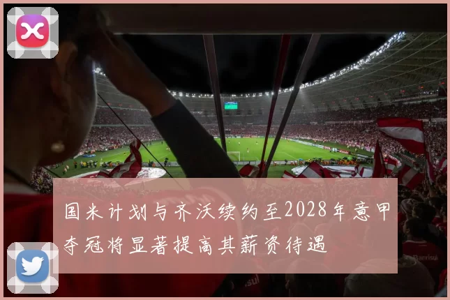 国米计划与齐沃续约至2028年意甲夺冠将显著提高其薪资待遇