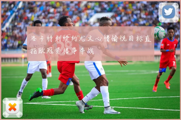 洛卡特利续约尤文心情愉悦目标直指欧冠资格争夺战