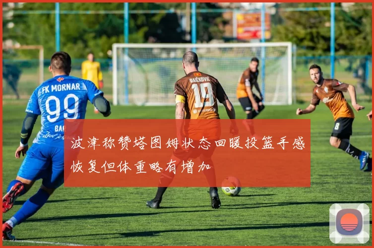 波津称赞塔图姆状态回暖投篮手感恢复但体重略有增加