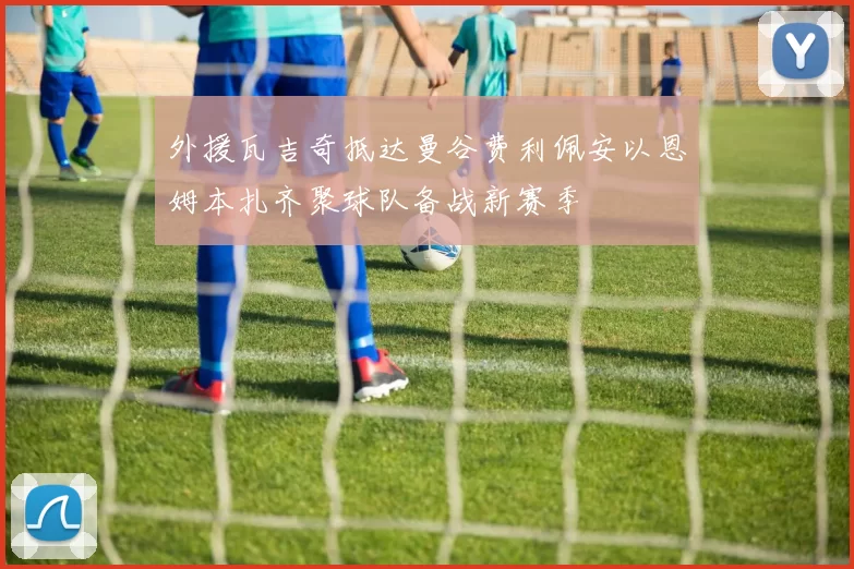 外援瓦吉奇抵达曼谷费利佩安以恩姆本扎齐聚球队备战新赛季