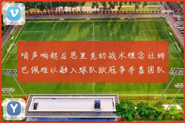 哨声响起后恩里克的战术理念让姆巴佩难以融入球队欧冠争夺靠团队配合与跑动