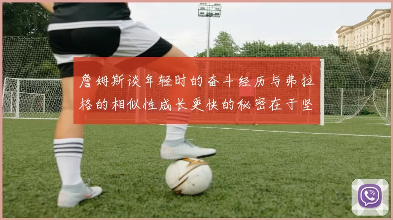 詹姆斯谈年轻时的奋斗经历与弗拉格的相似性成长更快的秘密在于坚持与磨炼