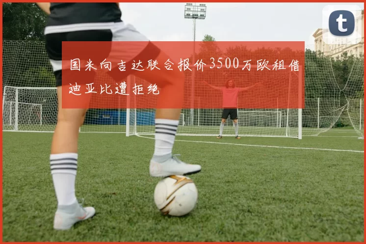 国米向吉达联合报价3500万欧租借迪亚比遭拒绝