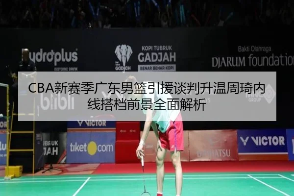 CBA新赛季广东男篮引援谈判升温周琦内线搭档前景全面解析